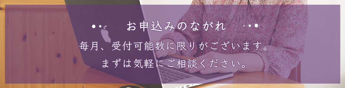 お申込みのながれ 毎月、受付可能数に限りがございます。 まずは気軽にご相談ください。