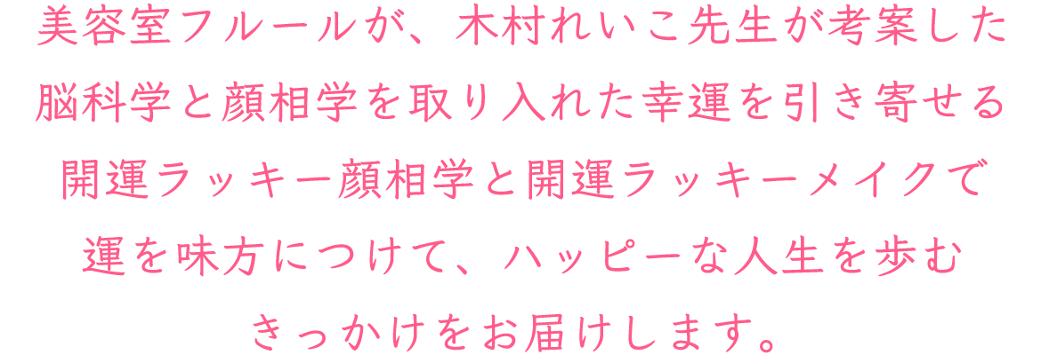 美容室フルールが、木村れいこ先生が考案した脳科学と顔相学を取り入れた幸運を引き寄せる  開運ラッキー顔相学と開運ラッキーメイクで運を味方につけて、ハッピーな人生を歩むきっかけをお届けします。